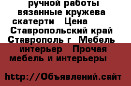  ручной работы вязанные кружева, скатерти › Цена ­ 400 - Ставропольский край, Ставрополь г. Мебель, интерьер » Прочая мебель и интерьеры   